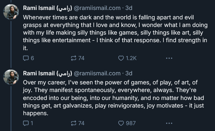 A screenshot of a section of Rami Ismail's story on making games during dark times. It reads: Whenever times are dark and the world is falling apart and evil grasps at everything that I love and know, I wonder what I am doing with my life making silly things like games, silly things like art, silly things like entertainment - I think of that response. I find strength in it. Over my career, I've seen the power of games, of play, of art, of joy. They manifest spontaneously, everywhere, always. They're encoded into our being, into our humanity, and no matter how bad things get, art galvanizes, play reinvigorates, joy motivates - it just happens.